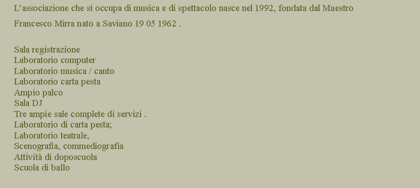 Casella di testo:      Lassociazione che si occupa di musica e di spettacolo nasce nel 1992, fondata dal Maestro      Francesco Mirra nato a Saviano 19 05 1962 .Sala registrazioneLaboratorio computerLaboratorio musica / cantoLaboratorio carta pestaAmpio palcoSala DJTre ampie sale complete di servizi .     Laboratorio di carta pesta;     Laboratorio teatrale,      Scenografia, commediografiaAttivit di doposcuola Scuola di ballo